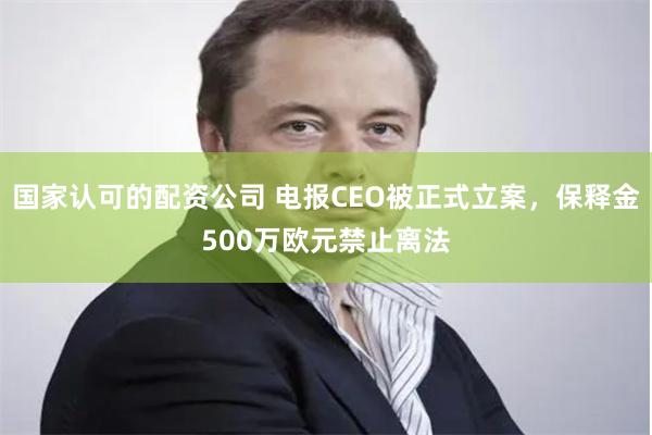国家认可的配资公司 电报CEO被正式立案，保释金500万欧元禁止离法