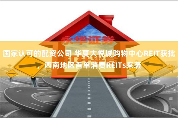 国家认可的配资公司 华夏大悦城购物中心REIT获批，西南地区首单消费REITs来袭