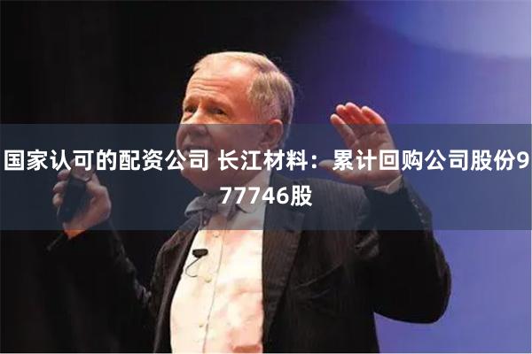 国家认可的配资公司 长江材料：累计回购公司股份977746股
