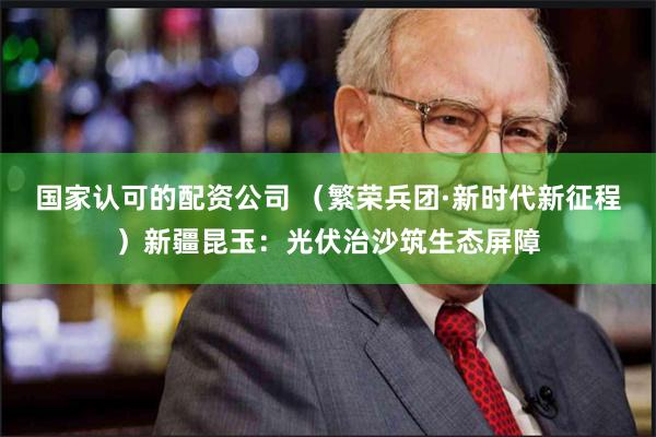 国家认可的配资公司 （繁荣兵团·新时代新征程）新疆昆玉：光伏治沙筑生态屏障