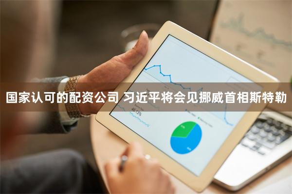 国家认可的配资公司 习近平将会见挪威首相斯特勒
