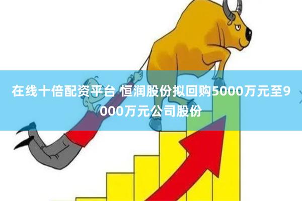 在线十倍配资平台 恒润股份拟回购5000万元至9000万元公司股份
