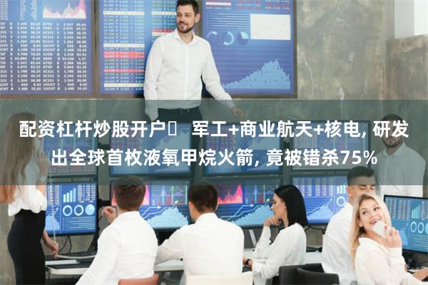 配资杠杆炒股开户	 军工+商业航天+核电, 研发出全球首枚液氧甲烷火箭, 竟被错杀75%