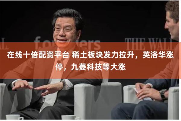 在线十倍配资平台 稀土板块发力拉升，英洛华涨停，九菱科技等大涨