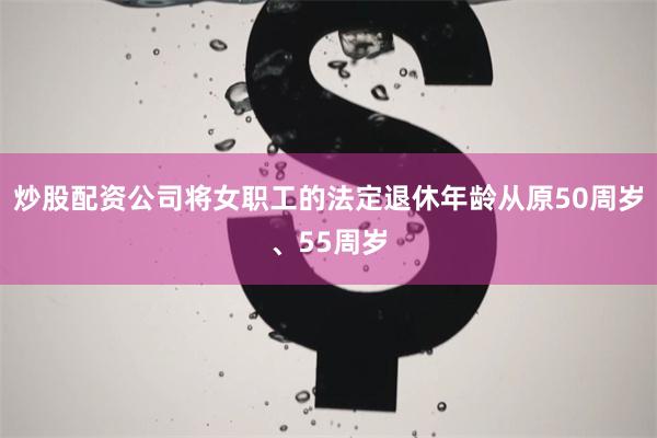 炒股配资公司将女职工的法定退休年龄从原50周岁、55周岁
