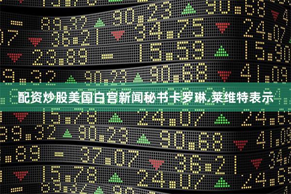 配资炒股美国白宫新闻秘书卡罗琳.莱维特表示