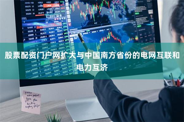 股票配资门户网扩大与中国南方省份的电网互联和电力互济