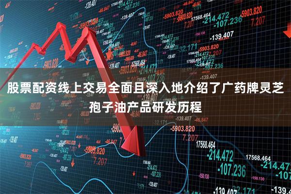 股票配资线上交易全面且深入地介绍了广药牌灵芝孢子油产品研发历程
