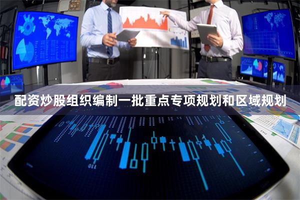 配资炒股组织编制一批重点专项规划和区域规划