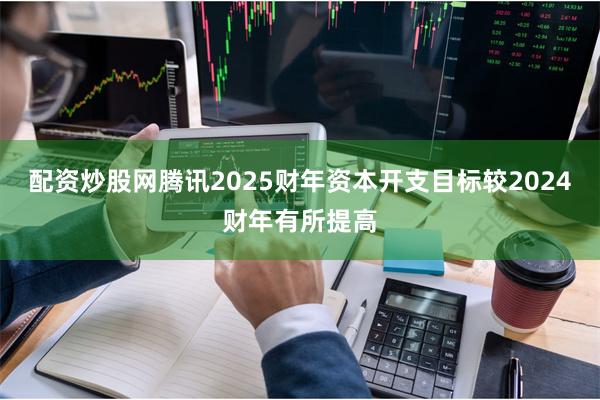 配资炒股网腾讯2025财年资本开支目标较2024财年有所提高