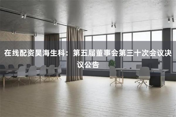 在线配资昊海生科：第五届董事会第三十次会议决议公告
