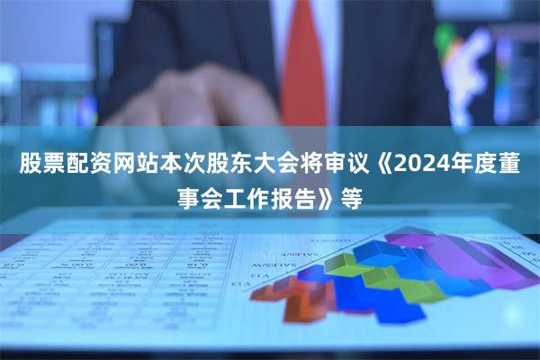 股票配资网站本次股东大会将审议《2024年度董事会工作报告》等