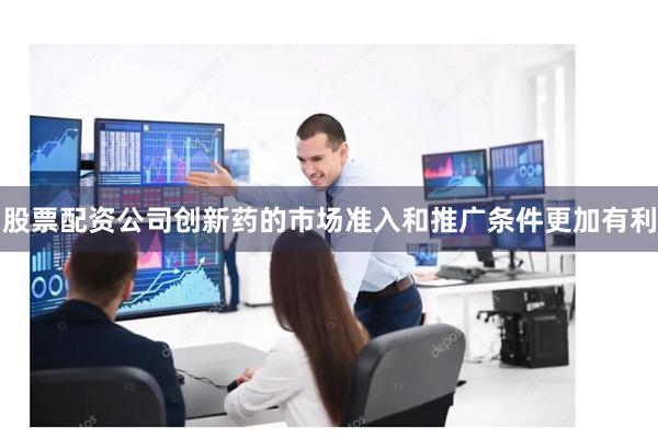 股票配资公司创新药的市场准入和推广条件更加有利