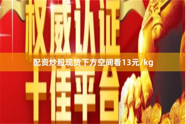配资炒股现货下方空间看13元/kg